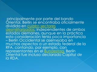 principalmente por parte del bando Oriental. Berlín se encontraba oficialmente dividida en cuatro sectores desmilitarizados, independientes de ambos estados alemanes, aunque en la práctica esta consideración tenía poca importancia – Berlín Occidental se asemejaba en muchos aspectos a un estado federal de la RFA, contando, por ejemplo, con representantes en el Bundestag. Berlín Oriental fue incluso declarado Capital de la RDA.
