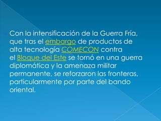 Con la intensificación de la Guerra Fría, que tras el embargo de productos de alta tecnología COMECON contra el Bloque del Este se tornó en una guerra diplomática y la amenaza militar permanente, se reforzaron las fronteras, particularmente por parte del bando oriental. 