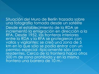 Situación del Muro de Berlín trazada sobre una fotografía tomada desde un satéliteDesde el establecimiento de la RDA se incrementó la emigración en dirección a la RFA. Desde 1952, las fronteras interiores entre la RDA y la RFA se protegieron con vallas y vigilantes: se creó una zona de 5 km en la que sólo se podía entrar con un permiso especial -típicamente sólo para residentes. Cerca de la frontera había otros 500 m de zona prohibida y en la misma frontera una barrera de 10 m.-
