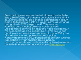 Pese a ello, permanecía abierta la frontera entre Berlín Este y Berlín Oeste, difícilmente controlable. Entre 1949 y 1961, unos 3 millones de personas abandonaron la RDA desde Berlín Oriental.6 Sólo en las dos primeras semanas de agosto de 1961 emigraron 47.533 personas. Además, para muchos polacos y checos, Berlín Occidental se convirtió en la puerta hacia occidente. A menudo se trataba de jóvenes bien formados, lo que constituía una amenaza a la economía de la RDA y, en última instancia, a la población de los países. Aproximadamente 50.000 trabajadores de Berlín Oriental trabajaban y vivían en Berlín Oeste, pero se aprovechaban de las condiciones financieras favorables de Berlín Este, siendo conocidos como Grenzgänger.