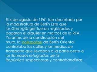 El 4 de agosto de 1961 fue decretado por la magistratura de Berlín Este que los Grenzgänger fueran registrados y pagaran el alquiler en marcos de la RFA. Ya antes de la construcción del muro, la Volkspolizei de Berlín Oriental controlaba las calles y los medios de transporte que llevaban a la parte oeste a los llamados refugiados de la República sospechosos y contrabandistas.