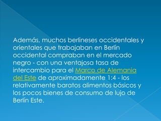Además, muchos berlineses occidentales y orientales que trabajaban en Berlín occidental compraban en el mercado negro - con una ventajosa tasa de intercambio para el Marco de Alemania del Este de aproximadamente 1:4 - los relativamente baratos alimentos básicos y los pocos bienes de consumo de lujo de Berlín Este. 