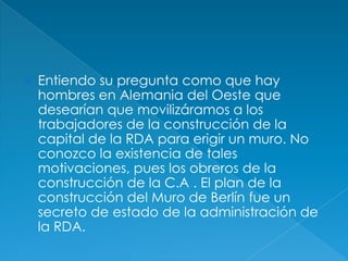 Entiendo su pregunta como que hay hombres en Alemania del Oeste que desearían que movilizáramos a los trabajadores de la construcción de la capital de la RDA para erigir un muro. No conozco la existencia de tales motivaciones, pues los obreros de la construcción de la C.A . El plan de la construcción del Muro de Berlín fue un secreto de estado de la administración de la RDA. 