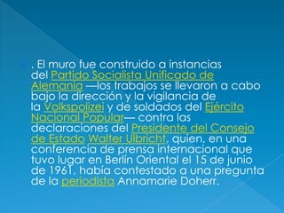 . El muro fue construido a instancias del Partido Socialista Unificado de Alemania —los trabajos se llevaron a cabo bajo la dirección y la vigilancia de la Volkspolizei y de soldados del Ejército Nacional Popular— contra las declaraciones del Presidente del Consejo de Estado Walter Ulbricht, quien, en una conferencia de prensa internacional que tuvo lugar en Berlín Oriental el 15 de junio de 1961, había contestado a una pregunta de la periodista AnnamarieDoherr.
