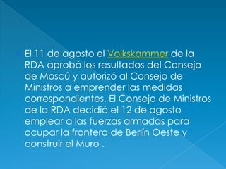 El 11 de agosto el Volkskammer de la RDA aprobó los resultados del Consejo de Moscú y autorizó al Consejo de Ministros a emprender las medidas correspondientes. El Consejo de Ministros de la RDA decidió el 12 de agosto emplear a las fuerzas armadas para ocupar la frontera de Berlín Oeste y construir el Muro .