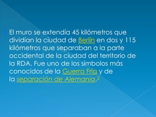 El muro se extendía 45 kilómetros que dividían la ciudad de Berlín en dos y 115 kilómetros que separaban a la parte occidental de la ciudad del territorio de la RDA. Fue uno de los símbolos más conocidos de la Guerra Fría y de la separación de Alemania.3