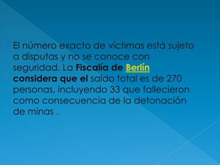 El número exacto de víctimas está sujeto a disputas y no se conoce con seguridad. La Fiscalía de Berlín considera que el saldo total es de 270 personas, incluyendo 33 que fallecieron como consecuencia de la detonación de minas .
