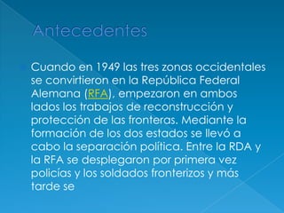 AntecedentesCuando en 1949 las tres zonas occidentales se convirtieron en la República Federal Alemana (RFA), empezaron en ambos lados los trabajos de reconstrucción y protección de las fronteras. Mediante la formación de los dos estados se llevó a cabo la separación política. Entre la RDA y la RFA se desplegaron por primera vez policías y los soldados fronterizos y más tarde se 
