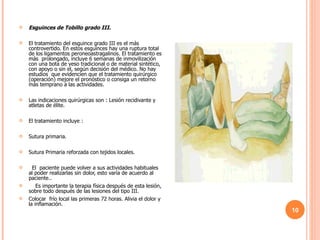 Esguinces de Tobillo grado III. El tratamiento del esguince grado III es el más controvertido. En estos esguinces hay una ruptura total de los ligamentos peroneoastragalinos. El tratamiento es más  prolongado, incluye 6 semanas de inmovilización con una bota de yeso tradicional o de material sintético, con apoyo o sin el, según decisión del médico. No hay estudios  que evidencien que el tratamiento quirúrgico (operación) mejore el pronóstico o consiga un retorno más temprano a las actividades.  Las indicaciones quirúrgicas son : Lesión recidivante y  atletas de élite. El tratamiento incluye : Sutura primaria.  Sutura Primaria reforzada con tejidos locales.    El  paciente puede volver a sus actividades habituales al poder realizarlas sin dolor, esto varía de acuerdo al paciente..      Es importante la terapia física después de esta lesión, sobre todo después de las lesiones del tipo III. Colocar  frío local las primeras 72 horas. Alivia el dolor y la inflamación.  