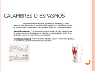 CALAMBRES O ESPASMOS Son contracciones musculares, espontáneas, duraderas y a veces dolorosas. Se suele producir en los músculos encargados de la sustentación. Surgen de improviso y sin causa aparente pero realmente tienen una causa fundamentada. Distensión muscular:  Es un traumatismo interno, simple, de dolor vivo y súbito y de escasa importancia, debido a que un músculos ha sobrepasado los límites de su elasticidad, pero de forma armónicamente repartida. Contractura muscular:  fenómeno debido al trabajo excesivo. Tratamiento igual que en la distensión, es fácilmente reconocible por el dolor. 