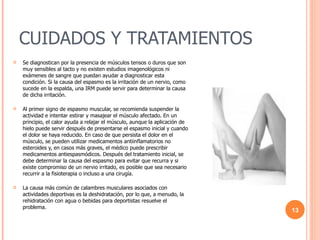 CUIDADOS Y TRATAMIENTOS Se diagnostican por la presencia de músculos tensos o duros que son muy sensibles al tacto y no existen estudios imagenológicos ni exámenes de sangre que puedan ayudar a diagnosticar esta condición. Si la causa del espasmo es la irritación de un nervio, como sucede en la espalda, una IRM puede servir para determinar la causa de dicha irritación. Al primer signo de espasmo muscular, se recomienda suspender la actividad e intentar estirar y masajear el músculo afectado. En un principio, el calor ayuda a relajar el músculo, aunque la aplicación de hielo puede servir después de presentarse el espasmo inicial y cuando el dolor se haya reducido. En caso de que persista el dolor en el músculo, se pueden utilizar medicamentos antiinflamatorios no esteroides y, en casos más graves, el médico puede prescribir medicamentos antiespasmódicos. Después del tratamiento inicial, se debe determinar la causa del espasmo para evitar que recurra y si existe compromiso de un nervio irritado, es posible que sea necesario recurrir a la fisioterapia o incluso a una cirugía. La causa más común de calambres musculares asociados con actividades deportivas es la deshidratación, por lo que, a menudo, la rehidratación con agua o bebidas para deportistas resuelve el problema. 