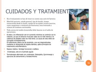 CUIDADOS Y TRATAMIENTOS En el tratamiento se han de tener en cuenta una serie de factores: Edad del paciente, estado general, tipo de herida, tiempo transcurrido desde la lesión, estado de los tejidos vecinos (nervios, vasos sanguíneos o existencia de fracturas); zona lesionada y número de tendones seccionados. Toda sutura de tendón (tenorrafia) debe hacerse en el salón de operaciones. El dolor y la inflamación van en aumento mientras se continúe con la rotación, ya que el esfuerzo muscular cada vez es más intenso y la cadencia de pedaleo cada vez más lenta. La causa de esto debe ser corregida inmediatamente. El tratamiento clásico de las tendinitis, una vez diagnosticadas mediante el ultrasonido de tejidos blandos, aplica principios de tratamiento antiinflamatorio. Reposo relativo. Vendaje funcional o rodillera Crioterapia, solo en el periodo agudo Termoterapia alternada con crioterapia, Osteopatia, Quiromasaje y ejercicios de estiramiento y fortalecimiento 