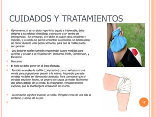 CUIDADOS Y TRATAMIENTOS Obviamente, si es un dolor repentino, agudo e intolerable, debe dirigirse a su médico kinesiólogo o concurrir a un centro de emergencias.  Sin embargo, si el dolor es suave pero constante y molesto, y la rodilla no parece encontrar su posición, se deberá parar de correr durante unas pocas semanas, para que la rodilla pueda recuperarse.    Los doctores suelen también recomendar cuatro medidas para acelerar y ayudar a la recuperación: Descanso, Hielo, Compresión, y Elevación. Descanso .   El hielo se debe poner en el área afectada.   También envuelva la rodilla (compresión) con un refuerzo o una venda para proporcionar presión a la misma. Recuerde que este vendaje no debe ser demasiado apretado. Para corroborar que el vendaje esta bien hecho, se debería ser capaz de meter fácilmente dos dedos debajo de la venda. Es importante, verdaderamente esencial, que se mantenga la circulación en el área.    La elevación significa levantar la rodilla. Póngase cerca de una silla al sentarse, y apoye allí su pie.  