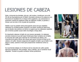 LESIONES DE CABEZA Estas, incluyendo las dentales, del ojo y del cerebro, constituyen cerca del 5% de los traumatismos por el fútbol. Una lesión cercana en la cabeza es con frecuencia el resultado de un choque entre jugadores. Las contusiones se presentan cuando los jugadores tratan de cabecear el balón, lo pierden y chocan uno con otro o con el poste de la portería. Debido a que ha existido cierta preocupación acerca de que repetidos cabezazos en el fútbol puedan ocasionar una lesión cerebral se determina que el estudio más extenso a la fecha no sugiere que los cabezazos repetidos por sí mismos puedan causar daño neurológico a largo plazo. Es importante cabecear el balón de una manera apropiada. Un cabezazo correcto involucra el uso del hueso frontal para hacer contacto con el balón, lo músculos del cuello para restringir los movimiento de cabeza y los músculos de la parte inferior del cuerpo para poner el torso en línea con la cabeza y el cuello. Siempre asegurarse de pegarle al balón; que el balón no le pegue a usted, usando la mano para proporcionar resistencia contra su cabeza.  Se recomienda trabajar en el refuerzo de los músculos de cuello usando ejercicios isométricos. Para proteger  boca y dientes, use un protector bucal adaptado. También se puede considerar lentes protectores. 