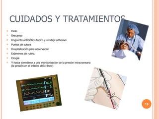 CUIDADOS Y TRATAMIENTOS Hielo Descanso Ungüento antibiótico tópico y vendaje adhesivo Puntos de sutura Hospitalización para observación Exámenes de rutina. Cirugía Y hasta someterse a una monitorización de la presión intracraneana (la presión en el interior del cráneo) 