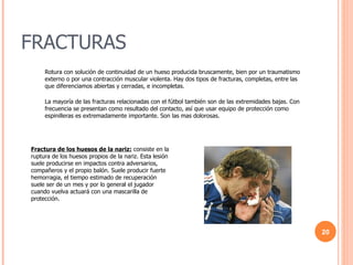 FRACTURAS Rotura con solución de continuidad de un hueso producida bruscamente, bien por un traumatismo externo o por una contracción muscular violenta. Hay dos tipos de fracturas, completas, entre las que diferenciamos abiertas y cerradas, e incompletas. La mayoría de las fracturas relacionadas con el fútbol también son de las extremidades bajas. Con frecuencia se presentan como resultado del contacto, así que usar equipo de protección como espinilleras es extremadamente importante. Son las mas dolorosas. Fractura de los huesos de la nariz:  consiste en la ruptura de los huesos propios de la nariz. Esta lesión suele producirse en impactos contra adversarios, compañeros y el propio balón. Suele producir fuerte hemorragia, el tiempo estimado de recuperación suele ser de un mes y por lo general el jugador cuando vuelva actuará con una mascarilla de protección. 