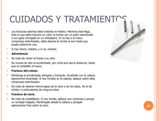 CUIDADOS Y TRATAMIENTOS Las fracturas abiertas debe tratarlas el médico. Mientras éste llega, todo lo que debe hacerse es cubrir la herida con un paño esterilizado o con gasa remojada en un antiséptico. Si no hay a la mano compresas esterilizadas, debe dejarse la herida al aire hasta que pueda obtenerse una.  Si hay Shock, tratarlo, y si no, evitarlo.  Advertencia   No trate de volver el hueso a su sitio.  No mueva de sitio al accidentado, por corta que sea la distancia, hasta que se entablille el hueso.  Fractura del cráneo   Mantenga al accidentado abrigado y tranquilo. Acuéstelo con la cabeza ligeramente levantada. Si hay heridas en la cabeza, aplique sobre ellas compresas esterilizadas. No trate de detener hemorragias de la nariz o de los oídos. No le dé whisky ni estimulantes de ninguna clase. Fractura de nariz.   No trate de entablillarla. Si hay herida, aplique una compresa y ponga un vendaje holgado. Manténgale alzada la cabeza y pòngale aplicaciones frías sobre la nariz. 