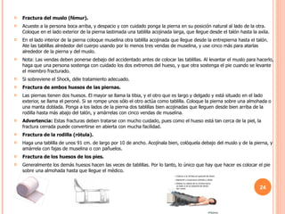 Fractura del muslo (fémur).   Acueste a la persona boca arriba, y despacio y con cuidado ponga la pierna en su posición natural al lado de la otra. Coloque en el lado exterior de la pierna lastimada una tablilla acojinada larga, que llegue desde el talón hasta la axila. En el lado interior de la pierna coloque muselina otra tablilla acojinada que llegue desde la entrepierna hasta el talón. Ate las tablillas alrededor del cuerpo usando por lo menos tres vendas de muselina, y use cinco más para atarlas alrededor de la pierna y del muslo. Nota: Las vendas deben ponerse debajo del accidentado antes de colocar las tablillas. Al levantar el muslo para hacerlo, haga que una persona sostenga con cuidado los dos extremos del hueso, y que otra sostenga el pie cuando se levante el miembro fracturado. Si sobreviene el Shock, déle tratamiento adecuado. Fractura de ambos huesos de las piernas.   Las piernas tienen dos huesos. El mayor se llama la tibia, y el otro que es largo y delgado y está situado en el lado exterior, se llama el peroné. Si se rompe unos sólo el otro actúa como tablilla. Coloque la pierna sobre una almohada o una manta doblada. Ponga a los lados de la pierna dos tablillas bien acojinadas que lleguen desde bien arriba de la rodilla hasta más abajo del talón, y amárrelas con cinco vendas de muselina. Advertencia:  Estas fracturas deben tratarse con mucho cuidado, pues como el hueso está tan cerca de la piel, la fractura cerrada puede convertirse en abierta con mucha facilidad. Fractura de la rodilla (rótula).   Haga una tablilla de unos 91 cm. de largo por 10 de ancho. Acojínala bien, colóquela debajo del muslo y de la pierna, y amárrela con fajas de muselina o con pañuelos. Fractura de los huesos de los pies.   Generalmente los demás huesos hacen las veces de tablillas. Por lo tanto, lo único que hay que hacer es colocar el pie sobre una almohada hasta que llegue el médico. 