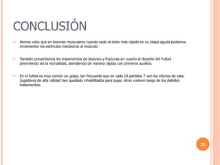 CONCLUSIÓN Hemos visto que en lesiones musculares cuando cede el dolor más rápido en su etapa aguda podemos incrementar los estímulos mecánicos al músculo. También presentamos los tratamientos de lesiones y fracturas en cuanto al deporte del Futbol previniendo así la mortalidad, atendiendo de manera rápida con primeros auxilios. En el futbol es muy común un golpe, tan frecuente que en cada 10 partidos 7 ven los efectos de esta. Jugadores de alta calidad han quedado inhabilitados para jugar, otros vuelven luego de los debidos tratamientos. 