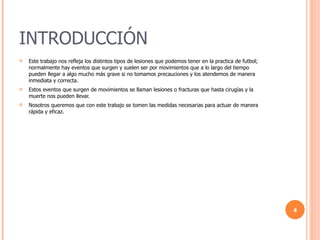 INTRODUCCIÓN Este trabajo nos refleja los distintos tipos de lesiones que podemos tener en la practica de futbol; normalmente hay eventos que surgen y suelen ser por movimientos que a lo largo del tiempo pueden llegar a algo mucho más grave si no tomamos precauciones y los atendemos de manera inmediata y correcta. Estos eventos que surgen de movimientos se llaman lesiones o fracturas que hasta cirugías y la muerte nos pueden llevar.  Nosotros queremos que con este trabajo se tomen las medidas necesarias para actuar de manera rápida y eficaz.  