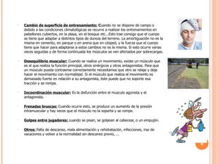 Cambio de superficie de entrenamiento:  C uando no se dispone de campo o debido a las condiciones climatológicas se recurre a realizar los entrenamientos en pabellones cubiertos, en la playa, en el bosque etc...Esto trae consigo que el cuerpo se tiene que adaptar a distintos tipos de dureza del terreno. La amortiguación no es la misma en cemento, en parque o en arena que en césped, y la fuerza que el cuerpo tiene que hacer para adaptarse a estos cambios no es la misma. Si esto ocurre varias veces seguidas y de forma continuada los músculos se ven afectados por sobrecargas. Desequilibrio muscular:   Cuando se realiza un movimiento, existe un músculo que es el que realiza la función principal, otros sinérgicos y otros antagonistas. Para que un músculo pueda contraerse correctamente necesitamos que otro se relaje y deje hacer el movimiento con normalidad. Si el músculo que realiza el movimiento es demasiado fuerte en relación a su antagonista, éste puede que no soporte esa tracción y se rompa.  Incoordinación muscular:  Es la disfunción entre el musculo agonista y el antagonista. Frenadas bruscas:   Cuando ocurre esto, se produce un aumento de la presión intramuscular y hay veces que el músculo no la soporta y se rompe. Golpes entre jugadores:  cuando se pisan, se golpean al cabecear, o un empujón. Otros:  Falta de descanso, mala alimentación y rehidratación, infecciones, irse de vacaciones y volver a la normalidad sin descanso previo, ... 