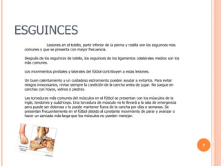 ESGUINCES Lesiones en el tobillo, parte inferior de la pierna y rodilla son los esguinces más comunes y que se presenta con mayor frecuencia.  Después de los esguinces de tobillo, los esguinces de los ligamentos colaterales medios son los más comunes.  Los movimientos pivótales y laterales del fútbol contribuyen a estas lesiones.  Un buen calentamiento y un cuidadoso estiramiento pueden ayudar a evitarlos. Para evitar riesgos innecesarios, revise siempre la condición de la cancha antes de jugar. No juegue en canchas con hoyos, vidrios o piedras.  Las torceduras más comunes del músculos en el fútbol se presentan con los músculos de la ingle, tendones y cuádriceps. Una torcedura de músculo no lo llevará a la sala de emergencia pero puede ser dolorosa y lo puede mantener fuera de la cancha por días o semanas. Se presentan frecuentemente en el fútbol debido al constante movimiento de parar y avanzar o hacer un zancada más larga que los músculos no pueden manejar. 
