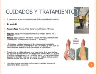 CUIDADOS Y TRATAMIENTOS El tratamiento de los esguinces depende de la gravedad de los mismos: I y grado II. Primera Fase : Reposo, Hielo, Compresión, Elevación. 48 horas.  Segunda Fase:  Inmovilización con férula o vendaje elástico por 2 semanas.  Tercera Fase:  Ejercicios activos de arco de movilidad, entrenamiento propioceptivo, fortalecimiento peroneos. (3 Semanas).     En la etapa inicial del tratamiento del esguince está indicada la elevación del miembro, la compresión con un vendaje, el hielo local 20 minutos cada 8 horas y los antiinflamatorios no esteroideos. Actualmente se está empleando en el tratamiento de la segunda fase del esguince la inmovilización con dispositivos como el AIRCASt, que es una férula prefabricada con un cierre tipo velcro. Los pacientes refieren que es muy cómoda, pero hay que usarla con medias, porque pueden producir lesiones en la piel por el roce del plástico.    Las botas de marcha o botas de fractura son también útiles en el tratamiento de los esguinces. 
