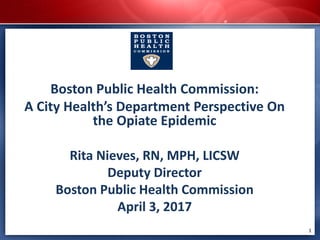 Boston Public Health Commission:
A City Health’s Department Perspective On
the Opiate Epidemic
Rita Nieves, RN, MPH, LICSW
Deputy Director
Boston Public Health Commission
April 3, 2017
1
 