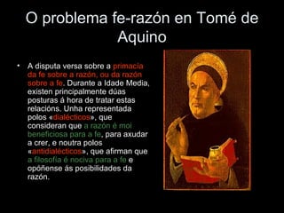 O problema fe-razón en Tomé de Aquino A disputa versa sobre a  primacía da fe sobre a razón, ou da razón sobre a fe . Durante a Idade Media, existen principalmente dúas posturas á hora de tratar estas relacións. Unha representada polos « dialécticos », que consideran que  a razón é moi beneficiosa para a fe , para axudar a crer, e noutra polos « antidialécticos », que afirman que  a filosofía é nociva para a fe  e opóñense ás posibilidades da razón. 