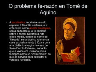 O problema fe-razón en Tomé de Aquino A  escolástica  imprimira un selo especial á filosofía cristiana, e a entendera como  ancilla theologiae , serva da teoloxía. A fe primaba sobre a razón. Durante a Alta Idade Media, cando co nome de “filosofía” solía facerse referencia case exclusivamente á lóxica ou a arte dialéctica –agás no caso de Xoan Escoto Eríxena-, en tanto que a lóxica era utilizada polos teólogos como un “instrumento” do que se servían para explicitar a verdade revelada. 