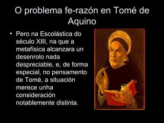 O problema fe-razón en Tomé de Aquino Pero na Escolástica do século XIII, na que a metafísica alcanzara un desenrolo nada despreciable, e, de forma especial, no pensamento de Tomé, a situación merece unha consideración notablemente distinta. 