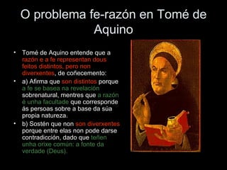 O problema fe-razón en Tomé de Aquino Tomé de Aquino entende que a  razón e a fe representan dous feitos distintos, pero non diverxentes , de coñecemento: a) Afirma que  son distintos  porque  a fe se basea na revelación  sobrenatural, mentres que  a razón   é unha facultade  que corresponde ás persoas sobre a base da súa propia natureza. b) Sostén que non  son   diverxentes  porque entre elas non pode darse contradicción, dado que  teñen unha orixe común: a fonte da verdade (Deus). 