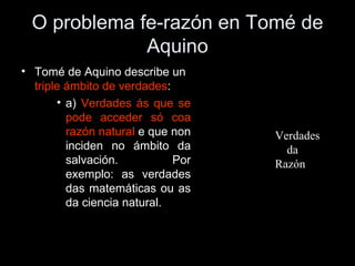 O problema fe-razón en Tomé de Aquino Tomé de Aquino describe un  triple ámbito de verdades : a)  Verdades ás que se pode acceder só coa razón natural  e que non inciden no ámbito da salvación. Por exemplo: as verdades das matemáticas ou as da ciencia natural. Verdades  da  Razón 
