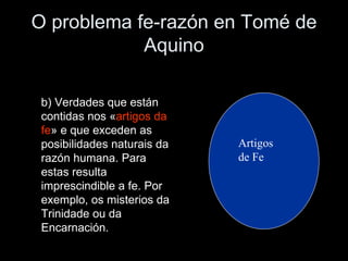 O problema fe-razón en Tomé de Aquino Artigos de Fe b) Verdades que están contidas nos « artigos da   fe » e que exceden as posibilidades naturais da razón humana. Para estas resulta imprescindible a fe. Por exemplo, os misterios da Trinidade ou da Encarnación. 