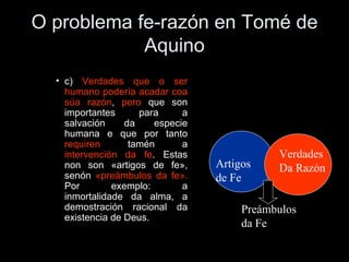 O problema fe-razón en Tomé de Aquino c)  Verdades que o ser humano podería acadar coa súa razón ,  pero  que son importantes para a salvación da especie humana e que por tanto  requiren  tamén a  intervención da fe . Estas non son «artigos de fe», senón  «preámbulos da fe».  Por exemplo: a inmortalidade da alma, a demostración racional da existencia de Deus. Artigos de Fe Verdades Da Razón Preámbulos da Fe 