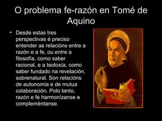 O problema fe-razón en Tomé de Aquino Desde estas tres perspectivas é preciso entender as relacións entre a razón e a fe, ou entre a filosofía, como saber racional, e a teoloxía, como saber fundado na revelación, sobrenatural. Son relacións de autonomía e de mutua colaboración. Polo tanto, razón e fe harmonízanse e compleméntanse. 