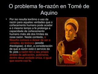 O problema fe-razón en Tomé de Aquino Por iso resulta lexítimo o uso da razón para aquelas verdades que o coñecemento humano pode acadar e ó mesmo tempo a fe prolonga a capacidade de coñecemento humano máis alá dos límites da nosa razón. Neste contexto,  a filosofía comeza a deixar de ser a «criada» da   teoloxía   (ancilla theologiae),  é dicir, a consideración de que a razón está ó servicio da fe; pois  a razón ten o seu propio ámbito de aplicación, autónomo, dentro desa verdade única, ó igual que ocorre coa fe . 