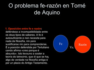 O problema fe-razón en Tomé de Aquino 1. Oposición entre fe e razón :  deféndese a incompatibilidade entre os dous tipos de saberes. A fe é autosuficiente e non necesita para nada da filosofía, nin para xustificarse nin para comprenderse. É a posición defendida por Tertuliano cando afirma «creo porque é absurdo». Isto levouno a soster a teoría do latrocinio, que di que se ha¡ algo de verdade na filosofía antiga é por un plaxio do Antigo Testamento. Fe Razón Vs. 