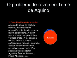 O problema fe-razón en Tomé de Aquino 2. Conciliación de fe e razón :  a verdade única, en sentido estricto, é a verdade da revelación e, tanto a fe como a razón, perséguena. A razón axuda a facer comprensible a verdade cristiá. A fe, pola súa banda, ilumina e orienta o coñecemento racional, e permite acadar coñecementos non accesibles doutro xeito. É a postura que defenderán Agostiño, Boecio, Anselmo, Pedro Abelardo, etc. Fe Razón 