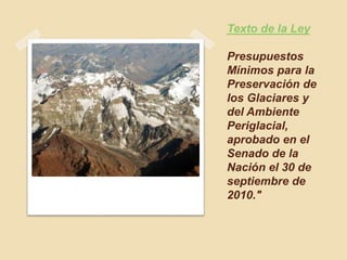 Texto de la Ley
Presupuestos
Mínimos para la
Preservación de
los Glaciares y
del Ambiente
Periglacial,
aprobado en el
Senado de la
Nación el 30 de
septiembre de
2010."
 