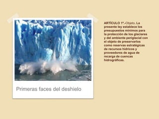 ARTÍCULO 1º.-Objeto. La
presente ley establece los
presupuestos mínimos para
la protección de los glaciares
y del ambiente periglacial con
el objeto de preservarlos
como reservas estratégicas
de recursos hídricos y
proveedores de agua de
recarga de cuencas
hidrográficas.
Primeras faces del deshielo
 