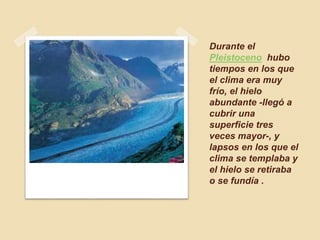 Durante el
Pleistoceno hubo
tiempos en los que
el clima era muy
frío, el hielo
abundante -llegó a
cubrir una
superficie tres
veces mayor-, y
lapsos en los que el
clima se templaba y
el hielo se retiraba
o se fundía .
 
