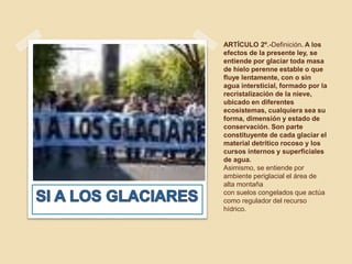 ARTÍCULO 2º.-Definición. A los
efectos de la presente ley, se
entiende por glaciar toda masa
de hielo perenne estable o que
fluye lentamente, con o sin
agua intersticial, formado por la
recristalización de la nieve,
ubicado en diferentes
ecosistemas, cualquiera sea su
forma, dimensión y estado de
conservación. Son parte
constituyente de cada glaciar el
material detrítico rocoso y los
cursos internos y superficiales
de agua.
Asimismo, se entiende por
ambiente periglacial el área de
alta montaña
con suelos congelados que actúa
como regulador del recurso
hídrico.
 