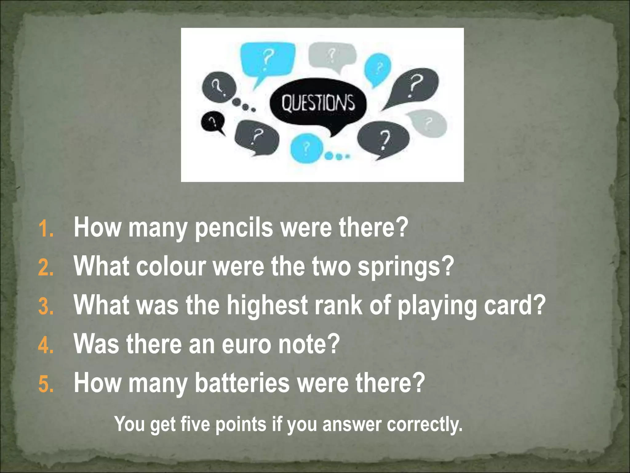 1. How many pencils were there?
2. What colour were the two springs?
3. What was the highest rank of playing card?
4. Was there an euro note?
5. How many batteries were there?
You get five points if you answer correctly.
 