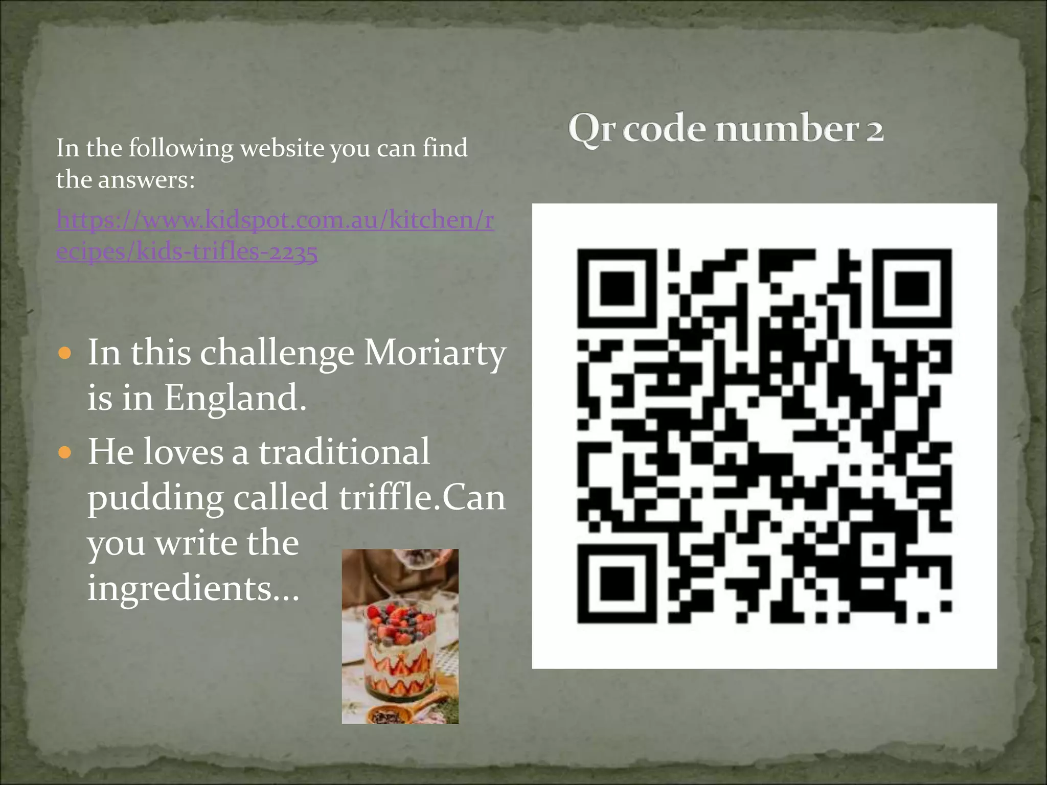 In the following website you can find
the answers:
https://www.kidspot.com.au/kitchen/r
ecipes/kids-trifles-2235
 In this challenge Moriarty
is in England.
 He loves a traditional
pudding called triffle.Can
you write the
ingredients...
 