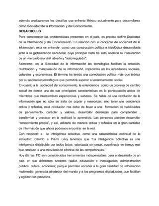 además analizaremos los desafíos que enfrenta México actualmente para desarrollarse 
como Sociedad de la Información y del Conocimiento. 
DESARROLLO 
Para comprender las problemáticas presentes en el país, es preciso definir Sociedad 
de la Información y del Conocimiento. En relación con el concepto de sociedad de la 
Información, esta se entiende como una construcción política e ideológica desarrollada 
junto a la globalización neoliberal, cuya principal meta ha sido acelerar la instauración 
de un mercado mundial abierto y "autorregulado". 
Asimismo, en la Sociedad de la información las tecnologías facilitan la creación, 
distribución y manipulación de la información, implicadas en las actividades sociales, 
culturales y económicas. El término ha tenido una connotación política más que teórica 
por su aspiración estratégica que permitirá superar el estancamiento social. 
En cuanto a la sociedad del conocimiento, la entendemos como un proceso de cambio 
social en donde una de sus principales características es la participación activa de 
miembros que intercambian experiencias y saberes. Se habla de una revolución de la 
información que no sólo se trata de copiar y memorizar, sino tener una conciencia 
crítica y reflexiva, está revolución nos debe de llevar a una formación de habilidades 
de pensamiento, carácter y valores, desarrollar destrezas para comprender , 
transformar y practicar en la realidad lo aprendido. Las personas pueden desarrollar 
“conocimiento propio”, y así, utilizarlo de manera crítica y reflexiva en la gran cantidad 
de información que ahora podemos encontrar en la red. 
Con respecto a la inteligencia colectiva, como una característica esencial de la 
sociedad; citando a Pierre Lévy tenemos que “La Inteligencia colectiva es una 
inteligencia distribuida por todos lados, valorizada sin cesar, coordinada en tiempo real 
que conduce a una movilización efectiva de las competencias.” 
Hoy día las TIC son consideradas herramientas indispensables para el desarrollo de un 
país en sus diferentes sectores (salud, educación e investigación, administración 
pública, cultura, economía) porque permiten acceder a la gran cantidad de información 
multimedia generada alrededor del mundo y a los programas digitalizados que facilitan 
y agilizan los procesos. 
 