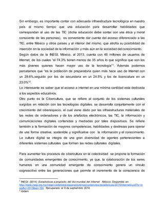 Sin embargo, es importante contar con adecuada infraestructura tecnológica en nuestro 
país al mismo tiempo que una educación para desarrollar habilidades que 
correspondan al uso de las TIC (dicha educación debe contar con una ética y moral 
consciente de las personas), es conveniente dar cuenta del acceso diferenciado a las 
TIC, entre México y otros países y al interior del mismo, que atrofia su posibilidad de 
inserción en la sociedad de la información y más aún en la sociedad del conocimiento. 
Según datos de la INEGI, México, al 2013, cuenta con 46 millones de usuarios de 
Internet, de los cuales “el 74.3% tienen menos de 35 años lo que significa que son los 
más jóvenes quienes hacen mayor uso de la tecnología”1. Además podemos 
percatarnos que “es la población de preparatoria quien más hace uso de Internet con 
un 28.6%,seguido por los de secundaria en un 24.5% y los de licenciatura en un 
23.0%”2. 
Lo interesante es saber que el acceso a internet en una mínima cantidad esta dedicada 
a los aspectos educativos. 
Otro punto es la Cibercultura, que se refiere al conjunto de los sistemas culturales 
surgidos en relación con las tecnologías digitales, se desarrolla conjuntamente con el 
crecimiento del ciberespacio, el cual viene dado por las infraestructuras materiales de 
las redes de ordenadores y de los artefactos electrónicos, las TIC, la información y 
comunicaciones digitales contenidas y mediadas por tales dispositivos. Se refiere 
también a la formación de mayores competencias, habilidades y destrezas para operar 
de una forma creativa, sostenible y significativa con la información y el conocimiento. 
La cultura digital se integra de una gran diversidad de agentes pertenecientes a 
diferentes sistemas culturales que forman las redes culturales digitales. 
Para aumentar los procesos de cibercultura en la colectividad se propone la formación 
de comunidades emergentes de conocimiento, ya que, la colaboración de los seres 
humanos en una comunidad emergente de conocimiento genera un vínculo 
cognoscitivo entre las generaciones que permite el incremento de la consciencia de 
1 INEGI. (2014) Estadísticas a propósito del día mundial del Internet . México. Disponible en: 
http://www.inegi.org.mx/inegi/contenidos/espanol/prensa/contenidos/estadisticas/2014/internet0.pdf?s=in 
egi&c=2913&ep=160. Recuperado el 9 de septiembre 2014. 
2 ibidem 
 
