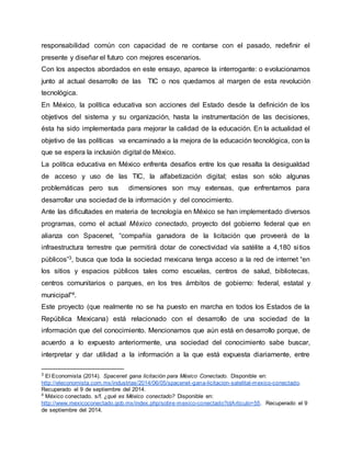 responsabilidad común con capacidad de re contarse con el pasado, redefinir el 
presente y diseñar el futuro con mejores escenarios. 
Con los aspectos abordados en este ensayo, aparece la interrogante: o evolucionamos 
junto al actual desarrollo de las TIC o nos quedamos al margen de esta revolución 
tecnológica. 
En México, la política educativa son acciones del Estado desde la definición de los 
objetivos del sistema y su organización, hasta la instrumentación de las decisiones, 
ésta ha sido implementada para mejorar la calidad de la educación. En la actualidad el 
objetivo de las políticas va encaminado a la mejora de la educación tecnológica, con la 
que se espera la inclusión digital de México. 
La política educativa en México enfrenta desafíos entre los que resalta la desigualdad 
de acceso y uso de las TIC, la alfabetización digital; estas son sólo algunas 
problemáticas pero sus dimensiones son muy extensas, que enfrentamos para 
desarrollar una sociedad de la información y del conocimiento. 
Ante las dificultades en materia de tecnología en México se han implementado diversos 
programas, como el actual México conectado, proyecto del gobierno federal que en 
alianza con Spacenet, “compañía ganadora de la licitación que proveerá de la 
infraestructura terrestre que permitirá dotar de conectividad vía satélite a 4,180 si tios 
públicos”3, busca que toda la sociedad mexicana tenga acceso a la red de internet “en 
los sitios y espacios públicos tales como escuelas, centros de salud, bibliotecas, 
centros comunitarios o parques, en los tres ámbitos de gobierno: federal, estatal y 
municipal”4. 
Este proyecto (que realmente no se ha puesto en marcha en todos los Estados de la 
República Mexicana) está relacionado con el desarrollo de una sociedad de la 
información que del conocimiento. Mencionamos que aún está en desarrollo porque, de 
acuerdo a lo expuesto anteriormente, una sociedad del conocimiento sabe buscar, 
interpretar y dar utilidad a la información a la que está expuesta diariamente, entre 
3 El Economista (2014). Spacenet gana licitación para México Conectado. Disponible en: 
http://eleconomista.com.mx/industrias/2014/06/05/spacenet -gana-licitacion-satelital-mexico-conectado. 
Recuperado el 9 de septiembre del 2014. 
4 México conectado. s/f. ¿qué es México conectado? Disponible en: 
http://www.mexicoconectado.gob.mx/index.php/sobre-mexico-conectado?idArticulo=55. Recuperado el 9 
de septiembre del 2014. 
 
