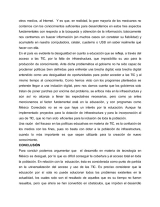 otros medios, al Internet. Y es que, en realidad, la gran mayoría de los mexicanos no 
contamos con los conocimientos suficientes para desarrollarnos en estos tres aspectos 
fundamentales con respecto a la búsqueda y obtención de la información, básicamente 
nos centramos en buscar información (en muchos casos sin constatar su fiabilidad) y 
acumularla en nuestra computadora, celular, cuaderno o USB sin saber realmente qué 
hacer con ella. 
En el país es evidente la desigualdad en cuanto a educación que se refleja, a través del 
acceso a las TIC, por la falta de infraestructura, que imposibilita su uso para la 
producción de conocimiento. Ante dicha problemática el gobierno no ha sido capaz de 
proclamar políticas bien definidas para enfrentar una brecha digital, esta brecha digital 
entendido como una desigualdad de oportunidades para poder acceder a las TIC y al 
mismo tiempo al conocimiento. Como hemos visto con los programas planteados se 
pretende llegar a una inclusión digital, pero nos damos cuenta que los gobiernos solo 
tratan de poner parches por encima del problema, se enfoca más en la infraestructura y 
aún así no alcanza a llenar las expectativas necesarias, pero como ya antes 
mencionamos el factor fundamental está en la educación, y con programas como 
México Conectado no se ve que haya un interés por la educación. Aunque ha 
implementado proyectos para la dotación de infraestructura y para la incorporación al 
uso de TIC, que no han sido eficientes para la inclusión de toda la población. 
Una razón del fracaso en las políticas educativas en materia de TIC, es la confusión de 
los medios con los fines, pues no basta con dotar a la población de infraestructura, 
cuando lo más importante es que sepan utilizarla para la creación de nuevo 
conocimiento. 
CONCLUSIÓN 
Para concluir podemos argumentar que el desarrollo en materia de tecnología en 
México es desigual, por lo que es difícil conseguir la cobertura y el acceso total en toda 
la población. En relación con la educación, ésta es considerada como punto de partida 
en la universalización del acceso y uso de las TIC. Es preciso considerar que la 
educación por sí sola no puede solucionar todos los problemas existentes en la 
actualidad, los cuales solo son el resultado de aquellos que es su tiempo no fueron 
resueltos, pero que ahora se han convertido en obstáculos, que impiden el desarrollo 
 