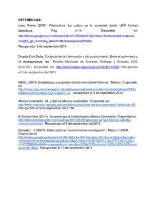 REFERENCIAS 
Levy, Pierre (2007) Cibercultura: La cultura de la sociedad digital. UAM Unidad 
Iztapalapa. Pág 5-14. Disponible en: 
http://books.google.com.mx/books?id=bn7Vf5dvbbYC&printsec=frontcover&hl=es&sour 
ce=gbs_ge_summary_r&cad=0#v=onepage&q&f=false 
Recuperado: 8 de septiembre 2014. 
Druetta Covi Delia, Sociedad de la información y del conocimiento. Entre el optimismo y 
la desesperanza, en Revista Mexicana de Ciencias Políticas y Sociales 2002 
XLV(185), Disponible en: http://www.redalyc.org/articulo.oa?id=42118502 Recuperado 
el 9 de septiembre del 2012. 
INEGI. (2014) Estadísticas a propósito del día mundial del Internet . México. Disponible 
en: 
http://www.inegi.org.mx/inegi/contenidos/espanol/prensa/contenidos/estadisticas/2014/i 
nternet0.pdf?s=inegi&c=2913&ep=160. Recuperado el 9 de septiembre 2014. 
México conectado. s/f. ¿Qué es México conectado?. Disponible en: 
http://www.mexicoconectado.gob.mx/index.php/sobre-mexico-conectado?idArticulo=55. 
Recuperado el 9 de septiembre del 2014. 
El Economista (2014). Spacenet gana licitación para México Conectado. Disponible en: 
http://eleconomista.com.mx/industrias/2014/06/05/spacenet-gana-licitacion-satelital-mexico- 
conectado. Recuperado el 9 de septiembre del 2014, 
González, J. (2007). Cibercultura e iniciación en la investigación . México: UNAM. 
Disponible en: 
http://books.google.es/books?id=zMFJAEsXa1MC&printsec=frontcover&dq=cibercultur 
+e+iniciacion+a+la+investigacion&hl=es&sa=X&ei=ryARVNDPA4OsyATF2YGACQ&v 
d=0CCIQ6AEwAA#v=onepage&q=cibercultura%20e%20iniciacion%20a%20la%20invsti 
gacion&f=false. Recuperado el 10 de septiembre 2014 
